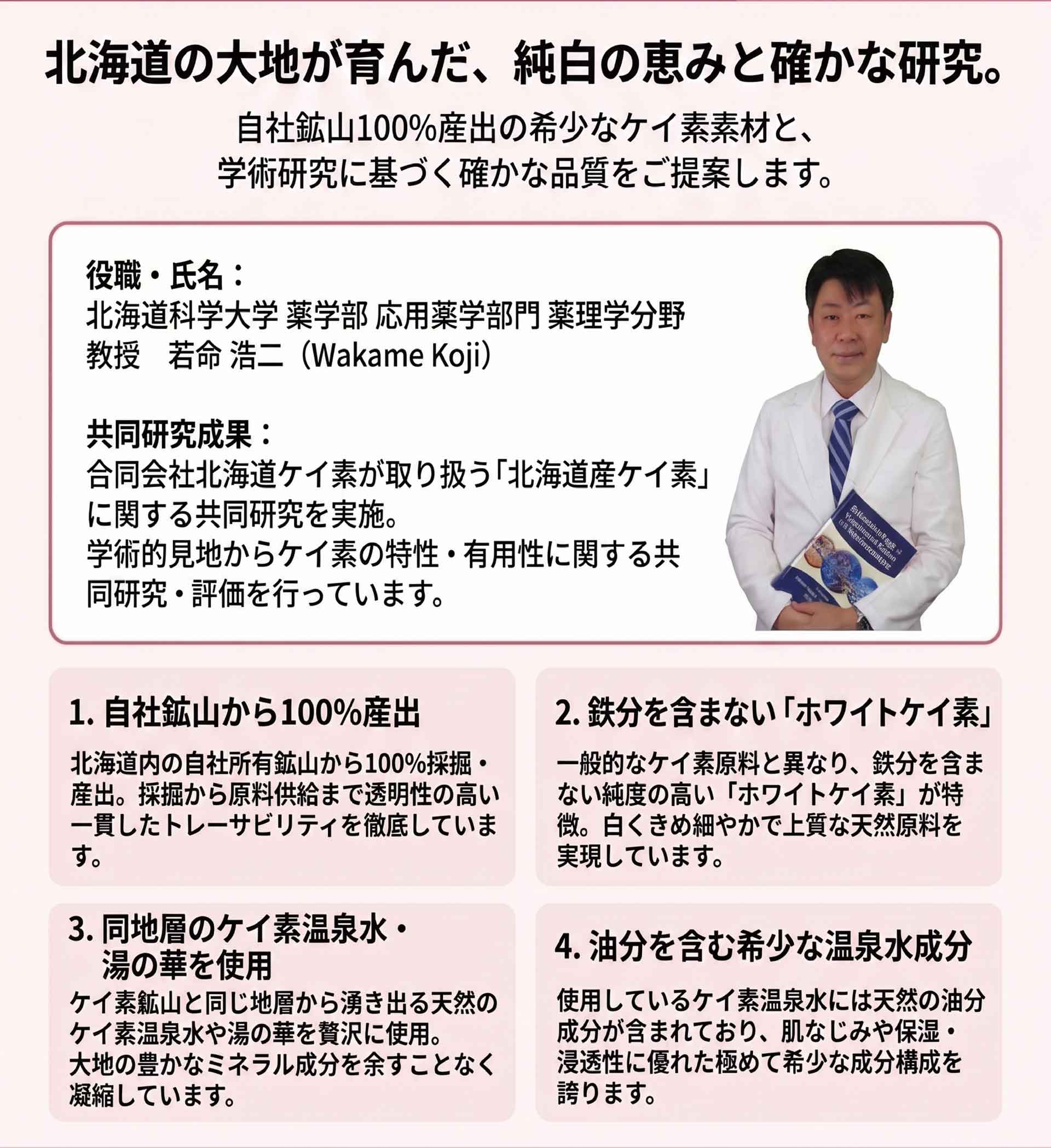 北海道産ケイ素の特徴と北海道科学大学との共同研究を紹介する資料。自社鉱山100％産出、鉄分を含まないホワイトケイ素、ケイ素温泉水・湯の華、希少な温泉水成分について紹介。